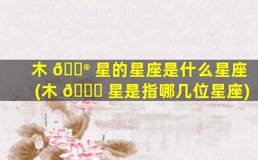 木 💮 星的星座是什么星座(木 🐕 星是指哪几位星座)